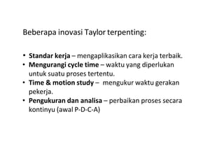 Beberapa inovasi Taylor terpenting:
• Standar kerja – mengaplikasikan cara kerja terbaik.
• Mengurangi cycle time – waktu yang diperlukan
untuk suatu proses tertentu.
• Time & motion study – mengukur waktu gerakan
pekerja.
• Pengukuran dan analisa – perbaikan proses secara
kontinyu (awal P-D-C-A)
 