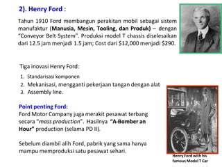 2). Henry Ford :
Tahun 1910 Ford membangun perakitan mobil sebagai sistem
manufaktur (Manusia, Mesin, Tooling, dan Produk) – dengan
“Conveyor Belt System”. Produksi model T chassis diselesaikan
dari 12.5 jam menjadi 1.5 jam; Cost dari $12,000 menjadi $290.
Tiga inovasi Henry Ford:
1. Standarisasi komponen
2. Mekanisasi, mengganti pekerjaan tangan dengan alat
3. Assembly line.
Point penting Ford:
Ford Motor Company juga merakit pesawat terbang
secara “mass production”. Hasilnya “A-Bomber an
Hour” production (selama PD II).
Sebelum diambil alih Ford, pabrik yang sama hanya
mampu memproduksi satu pesawat sehari.
Henry Ford with his
famous Model T Car
 