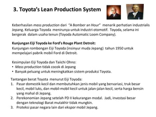 3. Toyota’s Lean Production System
Keberhasilan mass production dari “A Bomber an Hour” menarik perhatian industrialis
Jepang. Keluarga Toyoda menirunya untuk industri otomotif. Toyoda, selama ini
bergerak dalam usaha tenun (Toyoda Automatic Loom Company).
Kunjungan Eiji Toyoda ke Ford’s Rouge Plant Detroit:
Kunjungan rombongan Eiji Toyoda (insinyur muda Jepang) tahun 1950 untuk
mempelajari pabrik mobil Ford di Detroit.
Kesimpulan Eiji Toyoda dan Taiichi Ohno:
• Mass production tidak cocok di Jepang
• Banyak peluang untuk meningkatkan sistem produksi Toyota.
Tantangan berat Toyota menurut Eiji Toyoda:
1. Pasar domestik kecil dan membutuhkan jenis mobil yang bervariasi, truk besar
kecil, mobil luks, dan mobil-mobil kecil untuk jalan-jalan kecil, serta harga bensin
yang mahal di Jepang.
2. Perekonomian Jepang setelah PD II kekurangan modal. Jadi, investasi besar
dengan teknologi Barat mutakhir tidak mungkin.
3. Proteksi pasar negara lain dari ekspor mobil Jepang.
 