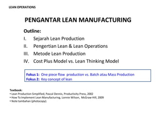 PENGANTAR LEAN MANUFACTURING
LEAN OPERATIONS
Outline:
I. Sejarah Lean Production
II. Pengertian Lean & Lean Operations
III. Metode Lean Production
IV. Cost Plus Model vs. Lean Thinking Model
Textbook:
• Lean Production Simplified, Pascal Dennis, Productivity Press, 2002
• How To Implement Lean Manufacturing, Lonnie Wilson, McGraw-Hill, 2009
• Note tambahan (photocopy).
Fokus 1: One piece flow production vs. Batch atau Mass Production
Fokus 2: Key concept of lean
 