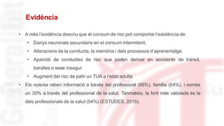 Evidència
• A més l’evidència descriu que el consum de risc pot comportar l’existència de:
• Danys neuronals secundaris en el consum intermitent,
• Alteracions de la conducta, la memòria i dels processos d’aprenentatge
• Aparició de conductes de risc que poden derivar en accidents de trànsit,
baralles o sexe insegur
• Augment del risc de patir un TUA a l’edat adulta
• Els nois/es reben informació a través del professorat (66%), família (64%), i només
un 30% a través del professional de la salut. Tanmateix, la font més valorada és la
dels professionals de la salut (54%) (ESTUDES, 2015).
 