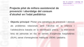 Projecte pilot de millora assistencial de
prevenció i abordatge del consum
d’alcohol en l’edat pediàtrica
• Objectiu principal: Pilotar una estratègia de prevenció i atenció
als problemes relacionats amb l’alcohol en la infància i
l’adolescència basada en la identificació precoç i la intervenció
breu de persones en risc en serveis d’urgències hospitalàries
(SUH), servei d’emergències mèdiques (SEM) i pediatria.
 