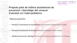 Projecte pilot de millora assistencial de
prevenció i abordatge del consum
d’alcohol en l’edat pediàtrica
Objectius específics:
• Prevenir l’ocurrència i la reincidència de les IEA en població menor d’edat.
• Prevenir i/o disminuir el consum d’alcohol en població menor d’edat.
• Validar una eina de cribratge del consum d’alcohol en població de 12 a 18 anys.
 