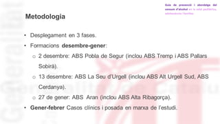 Metodologia
• Desplegament en 3 fases.
• Formacions desembre-gener:
o 2 desembre: ABS Pobla de Segur (inclou ABS Tremp i ABS Pallars
Sobirà).
o 13 desembre: ABS La Seu d’Urgell (inclou ABS Alt Urgell Sud, ABS
Cerdanya).
o 27 de gener: ABS Aran (inclou ABS Alta Ribagorça).
• Gener-febrer Casos clínics i posada en marxa de l’estudi.
 