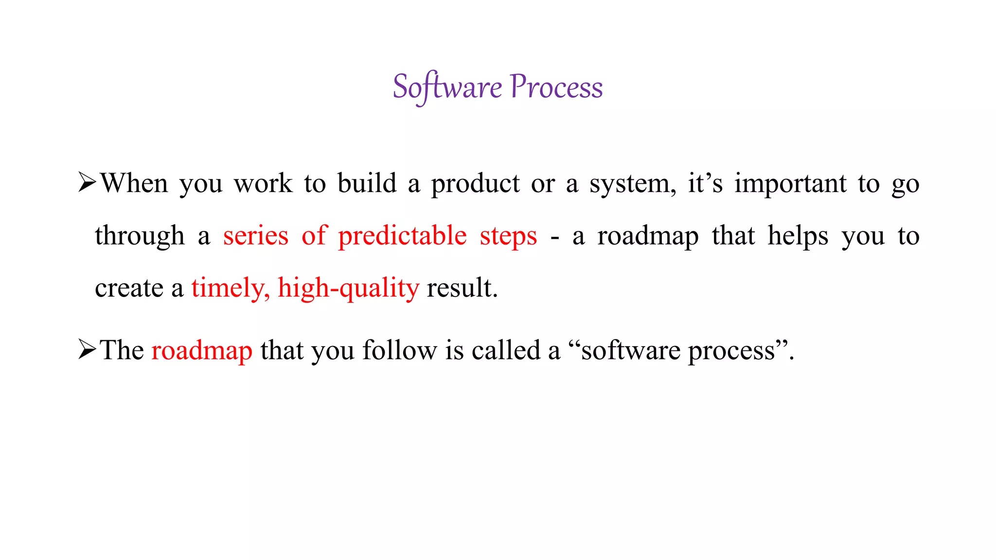 Software Process
When you work to build a product or a system, it’s important to go
through a series of predictable steps - a roadmap that helps you to
create a timely, high-quality result.
The roadmap that you follow is called a “software process”.
 