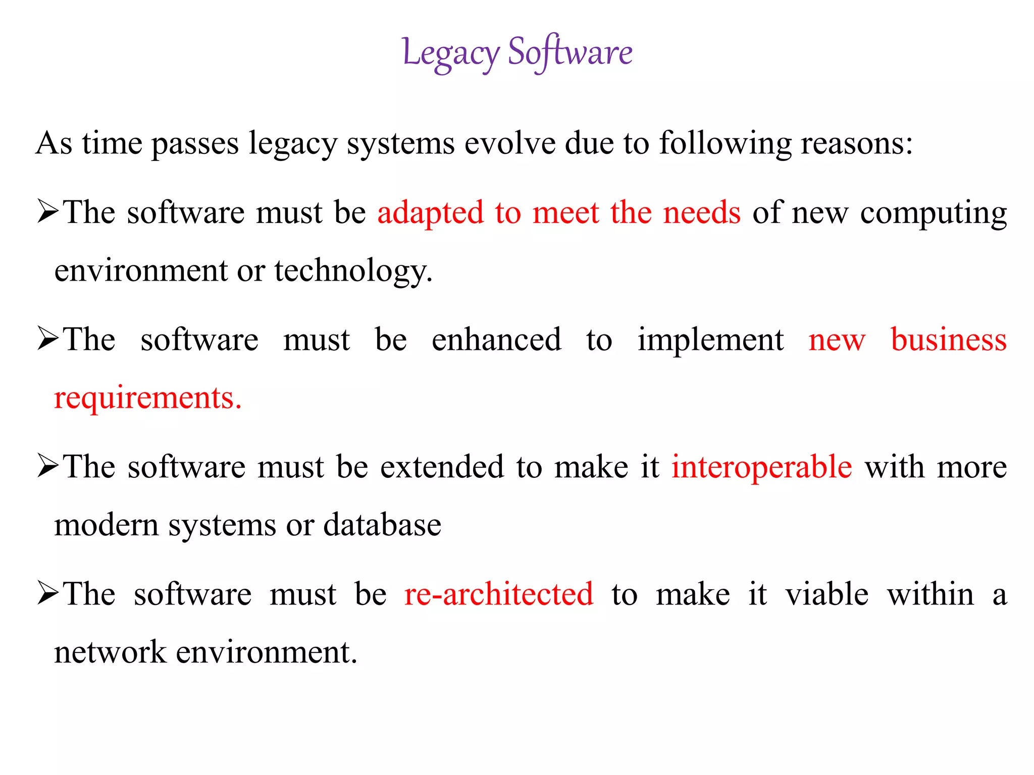 Legacy Software
As time passes legacy systems evolve due to following reasons:
The software must be adapted to meet the needs of new computing
environment or technology.
The software must be enhanced to implement new business
requirements.
The software must be extended to make it interoperable with more
modern systems or database
The software must be re-architected to make it viable within a
network environment.
 