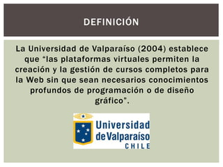 La Universidad de Valparaíso (2004) establece
que “las plataformas virtuales permiten la
creación y la gestión de cursos c...