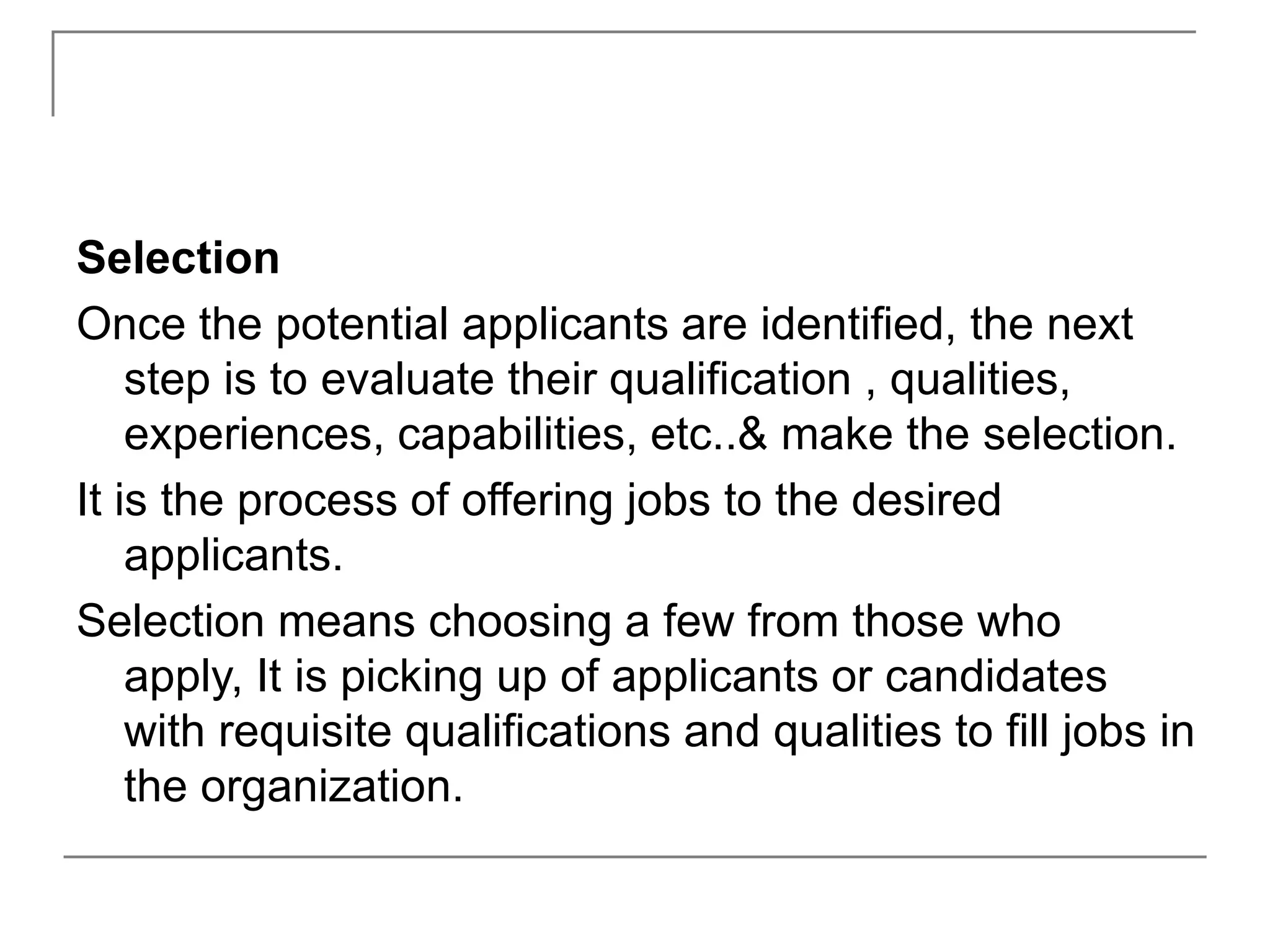 Selection
Once the potential applicants are identified, the next
step is to evaluate their qualification , qualities,
experiences, capabilities, etc..& make the selection.
It is the process of offering jobs to the desired
applicants.
Selection means choosing a few from those who
apply, It is picking up of applicants or candidates
with requisite qualifications and qualities to fill jobs in
the organization.
 