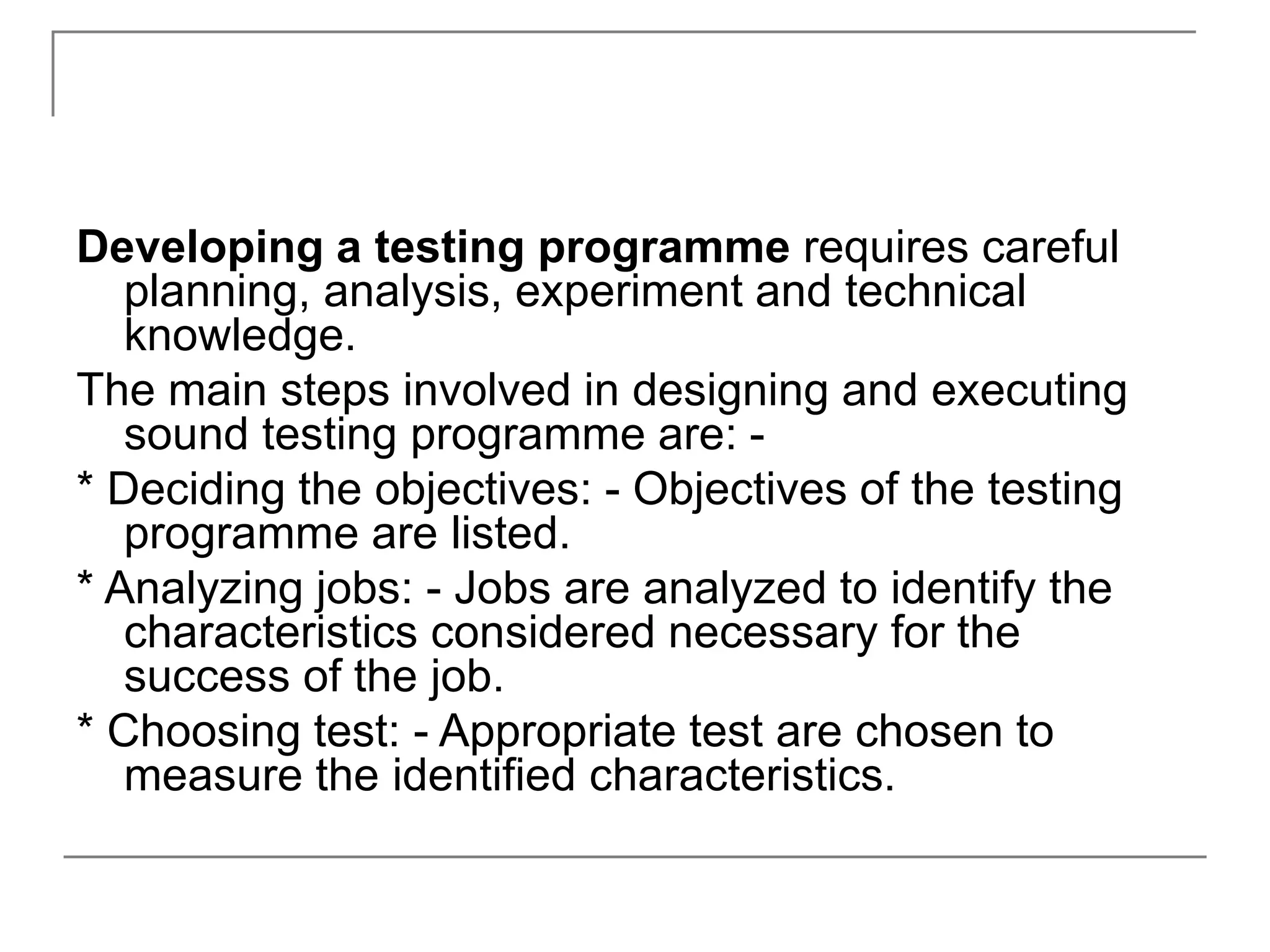 Developing a testing programme requires careful
planning, analysis, experiment and technical
knowledge.
The main steps involved in designing and executing
sound testing programme are: -
* Deciding the objectives: - Objectives of the testing
programme are listed.
* Analyzing jobs: - Jobs are analyzed to identify the
characteristics considered necessary for the
success of the job.
* Choosing test: - Appropriate test are chosen to
measure the identified characteristics.
 