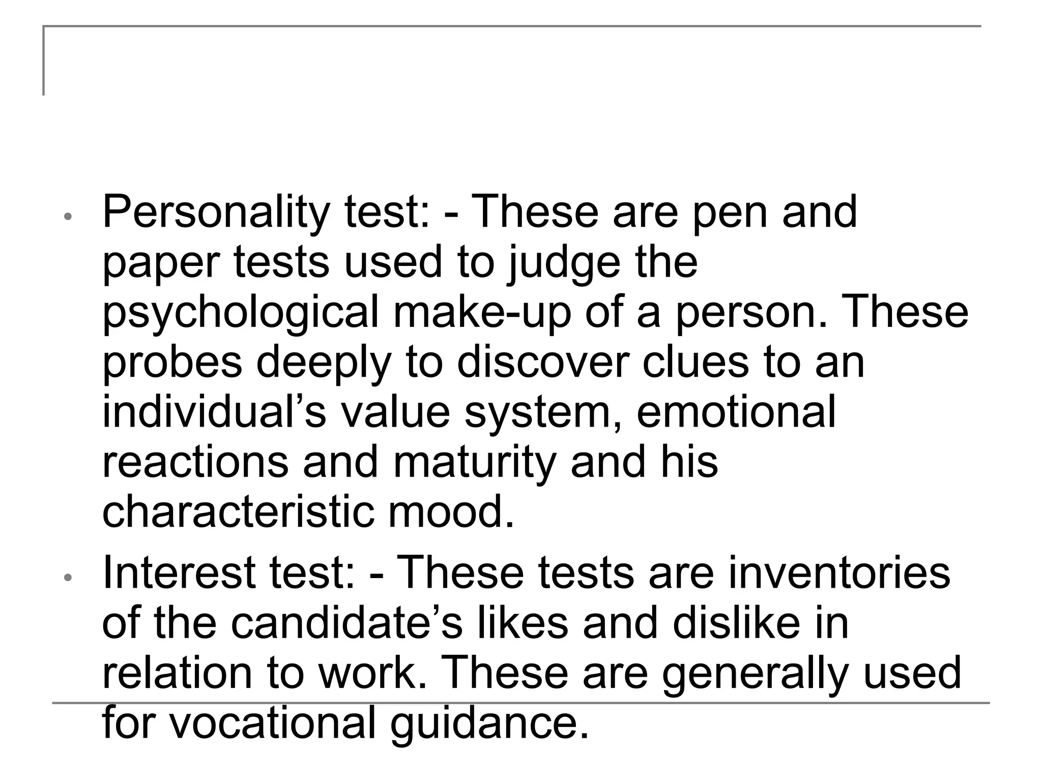 • Personality test: - These are pen and
paper tests used to judge the
psychological make-up of a person. These
probes deeply to discover clues to an
individual’s value system, emotional
reactions and maturity and his
characteristic mood.
• Interest test: - These tests are inventories
of the candidate’s likes and dislike in
relation to work. These are generally used
for vocational guidance.
 