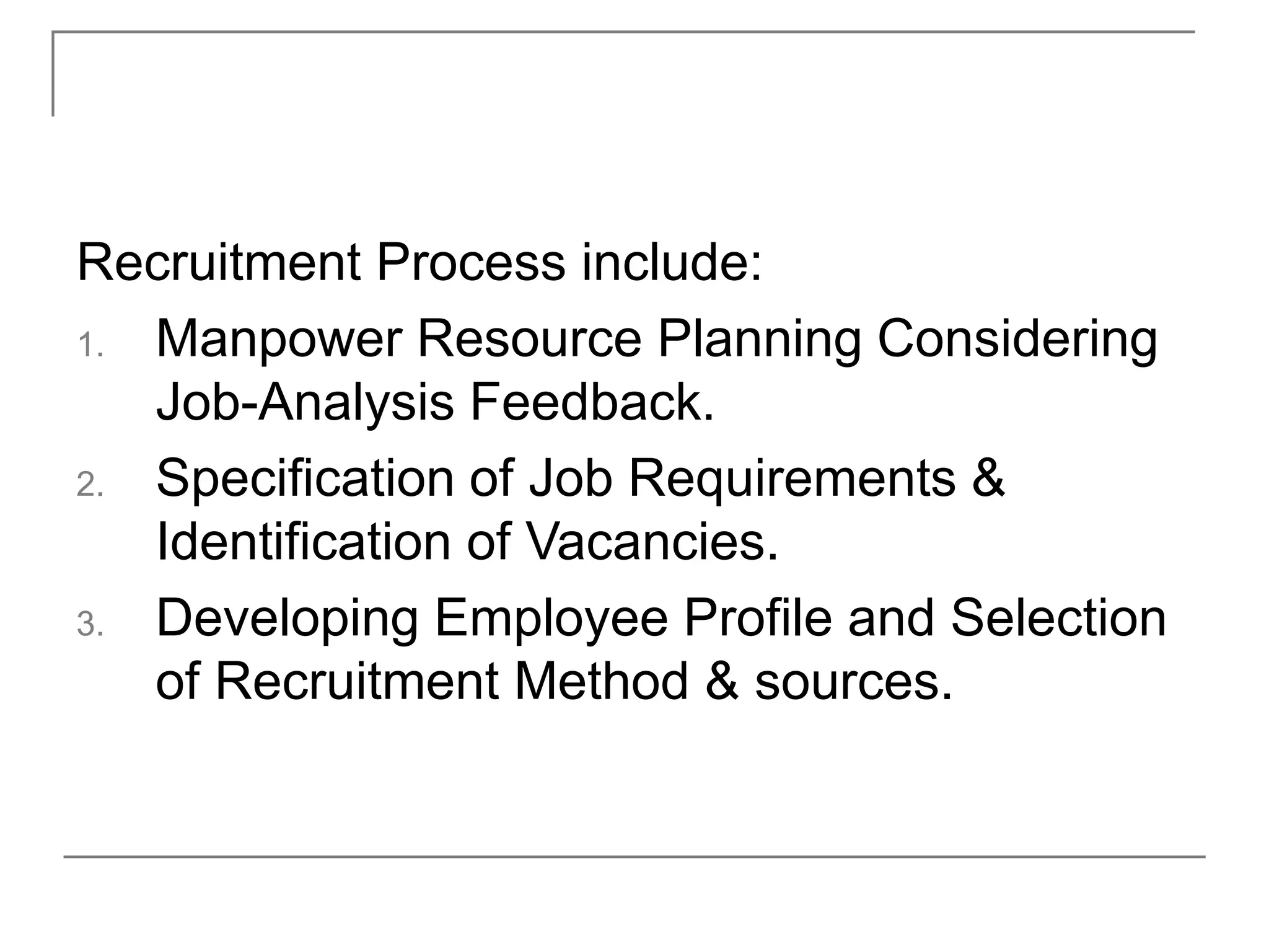 Recruitment Process include:
1. Manpower Resource Planning Considering
Job-Analysis Feedback.
2. Specification of Job Requirements &
Identification of Vacancies.
3. Developing Employee Profile and Selection
of Recruitment Method & sources.
 