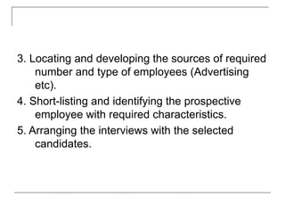 3. Locating and developing the sources of required
number and type of employees (Advertising
etc).
4. Short-listing and identifying the prospective
employee with required characteristics.
5. Arranging the interviews with the selected
candidates.
 