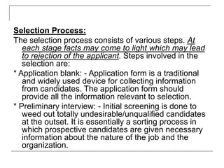 Selection Process:
The selection process consists of various steps. At
each stage facts may come to light which may lead
to rejection of the applicant. Steps involved in the
selection are:
* Application blank: - Application form is a traditional
and widely used device for collecting information
from candidates. The application form should
provide all the information relevant to selection.
* Preliminary interview: - Initial screening is done to
weed out totally undesirable/unqualified candidates
at the outset. It is essentially a sorting process in
which prospective candidates are given necessary
information about the nature of the job and the
organization.
 