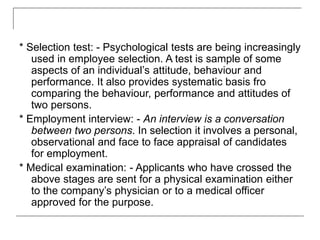 * Selection test: - Psychological tests are being increasingly
used in employee selection. A test is sample of some
aspects of an individual’s attitude, behaviour and
performance. It also provides systematic basis fro
comparing the behaviour, performance and attitudes of
two persons.
* Employment interview: - An interview is a conversation
between two persons. In selection it involves a personal,
observational and face to face appraisal of candidates
for employment.
* Medical examination: - Applicants who have crossed the
above stages are sent for a physical examination either
to the company’s physician or to a medical officer
approved for the purpose.
 
