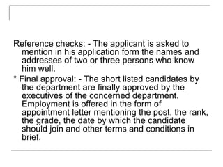 Reference checks: - The applicant is asked to
mention in his application form the names and
addresses of two or three persons who know
him well.
* Final approval: - The short listed candidates by
the department are finally approved by the
executives of the concerned department.
Employment is offered in the form of
appointment letter mentioning the post, the rank,
the grade, the date by which the candidate
should join and other terms and conditions in
brief.
 