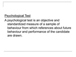 Psychological Test
A psychological test is an objective and
standardized measure of a sample of
behaviour from which references about future
behaviour and performance of the candidate
are drawn.
 