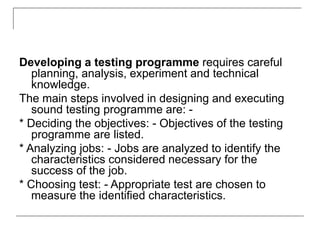 Developing a testing programme requires careful
planning, analysis, experiment and technical
knowledge.
The main steps involved in designing and executing
sound testing programme are: -
* Deciding the objectives: - Objectives of the testing
programme are listed.
* Analyzing jobs: - Jobs are analyzed to identify the
characteristics considered necessary for the
success of the job.
* Choosing test: - Appropriate test are chosen to
measure the identified characteristics.
 