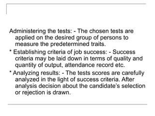 Administering the tests: - The chosen tests are
applied on the desired group of persons to
measure the predetermined traits.
* Establishing criteria of job success: - Success
criteria may be laid down in terms of quality and
quantity of output, attendance record etc.
* Analyzing results: - The tests scores are carefully
analyzed in the light of success criteria. After
analysis decision about the candidate’s selection
or rejection is drawn.
 