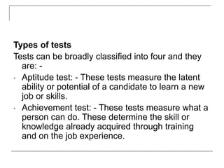 Types of tests
Tests can be broadly classified into four and they
are: -
• Aptitude test: - These tests measure the latent
ability or potential of a candidate to learn a new
job or skills.
• Achievement test: - These tests measure what a
person can do. These determine the skill or
knowledge already acquired through training
and on the job experience.
 