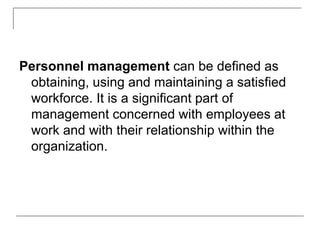 Personnel management can be defined as
obtaining, using and maintaining a satisfied
workforce. It is a significant part of
management concerned with employees at
work and with their relationship within the
organization.
 