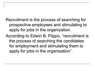 Recruitment is the process of searching for
prospective employees and stimulating to
apply for jobs in the organization.
According to Edwin B. Flippo, ”recruitment is
the process of searching the candidates
for employment and stimulating them to
apply for jobs in the organisation”.
 