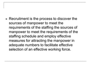  Recruitment is the process to discover the
sources of manpower to meet the
requirements of the staffing the sources of
manpower to meet the requirements of the
staffing schedule and employ effective
measures for attracting the manpower in
adequate numbers to facilitate effective
selection of an effective working force.
 