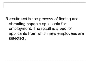 Recruitment is the process of finding and
attracting capable applicants for
employment. The result is a pool of
applicants from which new employees are
selected .
 