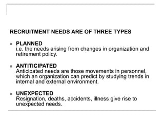 RECRUITMENT NEEDS ARE OF THREE TYPES
 PLANNED
i.e. the needs arising from changes in organization and
retirement policy.
 ANTITICIPATED
Anticipated needs are those movements in personnel,
which an organization can predict by studying trends in
internal and external environment.
 UNEXPECTED
Resignation, deaths, accidents, illness give rise to
unexpected needs.
 