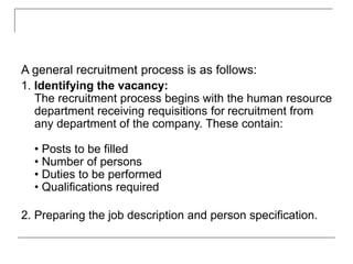 A general recruitment process is as follows:
1. Identifying the vacancy:
The recruitment process begins with the human resource
department receiving requisitions for recruitment from
any department of the company. These contain:
• Posts to be filled
• Number of persons
• Duties to be performed
• Qualifications required
2. Preparing the job description and person specification.
 