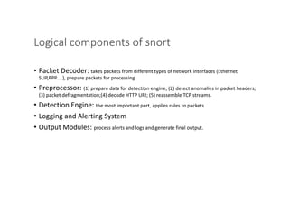 Logical components of snort
• Packet Decoder: takes packets from different types of network interfaces (Ethernet,
SLIP,PPP...