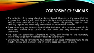 CORROSIVE CHEMICALS
• The definition of corrosive chemicals is very broad. However, in the sense that the
action of the chemical will result in an immediate, acute erosive effect on tissue as
well as other materials, strong acids and bases, dehydrating agents, and
oxidizing agents are commonly considered to be corrosive materials.
• These terms may not be mutually exclusive. Accidents with corrosive materials in
which the material may splash on the body are very common in the
laboratory .
• The eyes are particularly vulnerable to injury, and injuries to the respiratory
system may range from moderate irritation to severe injury.
• Skin injuries may be very slow to heal. Ingestion can cause immediate injury to the
mouth, throat, and stomach, and in severe cases can lead to death.
 