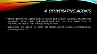 4. DEHYDRATING AGENTS
• Strong dehydrating agents such as sulfuric acid, sodium hydroxide, phosphorous
pentoxide, calcium oxide, and glacial acetic acid can cause severe burns to
the eyes because of their strong affinity to water.
• When they are added to water too rapidly, violent reactions accompanied by
spattering can occur.
 