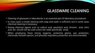 GLASSWARE CLEANING
• Cleaning of glassware in laboratories is an essential part of laboratory procedures.
• In most cases a simple cleaning with soap and water is sufficient, but in some cases
chemical cleaning is necessary.
• Strong chemical agents such as sulfuric acid, perchloric acid, chromic acid, nitric
acid, etc. should not be used unless the need specifically exists.
• When employing these strong reagents, protective gloves, eye protection,
chemically resistant aprons, and possibly respiratory protection are recommended.
 