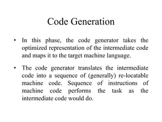 Code Generation
• In this phase, the code generator takes the
optimized representation of the intermediate code
and maps i...