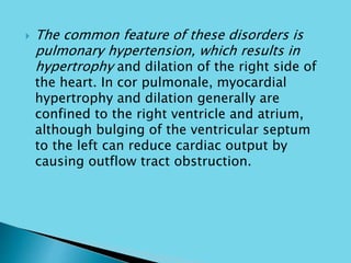  The common feature of these disorders is
pulmonary hypertension, which results in
hypertrophy and dilation of the right side of
the heart. In cor pulmonale, myocardial
hypertrophy and dilation generally are
confined to the right ventricle and atrium,
although bulging of the ventricular septum
to the left can reduce cardiac output by
causing outflow tract obstruction.
 