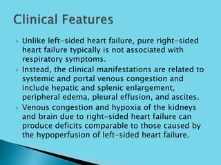  Unlike left-sided heart failure, pure right-sided
heart failure typically is not associated with
respiratory symptoms.
 Instead, the clinical manifestations are related to
systemic and portal venous congestion and
include hepatic and splenic enlargement,
peripheral edema, pleural effusion, and ascites.
 Venous congestion and hypoxia of the kidneys
and brain due to right-sided heart failure can
produce deficits comparable to those caused by
the hypoperfusion of left-sided heart failure.
 