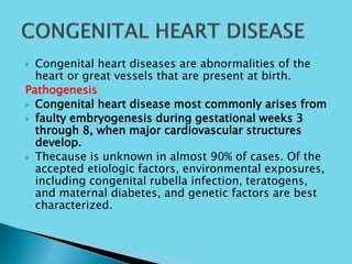  Congenital heart diseases are abnormalities of the
heart or great vessels that are present at birth.
Pathogenesis
 Congenital heart disease most commonly arises from
 faulty embryogenesis during gestational weeks 3
through 8, when major cardiovascular structures
develop.
 Thecause is unknown in almost 90% of cases. Of the
accepted etiologic factors, environmental exposures,
including congenital rubella infection, teratogens,
and maternal diabetes, and genetic factors are best
characterized.
 