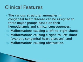  The various structural anomalies in
congenital heart disease can be assigned to
three major groups based on their
hemodynamic and clinical consequences:
(1) Malformations causing a left-to-right shunt;
(2) Malformations causing a right-to-left shunt
(cyanotic congenital heart diseases); and
(3) Malformations causing obstruction.
 