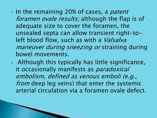  In the remaining 20% of cases, a patent
foramen ovale results; although the flap is of
adequate size to cover the foramen, the
unsealed septa can allow transient right-to-
left blood flow, such as with a Valsalva
maneuver during sneezing or straining during
bowel movements.
 Although this typically has little significance,
it occasionally manifests as paradoxical
embolism, defined as venous emboli (e.g.,
from deep leg veins) that enter the systemic
arterial circulation via a foramen ovale defect.
 
