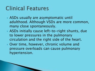  ASDs usually are asymptomatic until
adulthood. Although VSDs are more common,
many close spontaneously.
 ASDs initially cause left-to-right shunts, due
to lower pressures in the pulmonary
circulation and the right side of the heart.
 Over time, however, chronic volume and
pressure overloads can cause pulmonary
hypertension.
 
