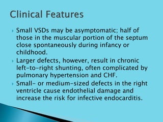  Small VSDs may be asymptomatic; half of
those in the muscular portion of the septum
close spontaneously during infancy or
childhood.
 Larger defects, however, result in chronic
left-to-right shunting, often complicated by
pulmonary hypertension and CHF.
 Small- or medium-sized defects in the right
ventricle cause endothelial damage and
increase the risk for infective endocarditis.
 