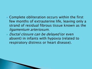  Complete obliteration occurs within the first
few months of extrauterine life, leaving only a
strand of residual fibrous tissue known as the
ligamentum arteriosum.
 Ductal closure can be delayed (or even
absent) in infants with hypoxia (related to
respiratory distress or heart disease).
 