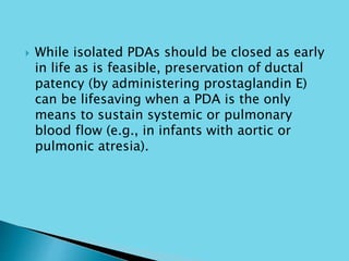  While isolated PDAs should be closed as early
in life as is feasible, preservation of ductal
patency (by administering prostaglandin E)
can be lifesaving when a PDA is the only
means to sustain systemic or pulmonary
blood flow (e.g., in infants with aortic or
pulmonic atresia).
 