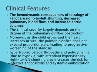  The hemodynamic consequences of tetralogy of
Fallot are right-to-left shunting, decreased
pulmonary blood flow, and increased aortic
volumes.
 The clinical severity largely depends on the
degree of the pulmonary outflow obstruction.
 Moreover, as the child grows and the heart
increases in size, the pulmonic orifice does not
expand proportionately, leading to progressive
worsening of the stenosis.
 hypertrophic osteoarthropathy and polycythemia
(due to hypoxia) with attendant hyperviscosity;
right-to-left shunting also increases the risk for
infective endocarditis and systemic embolization.
 