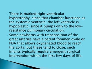  There is marked right ventricular
hypertrophy, since that chamber functions as
the systemic ventricle; the left ventricle is
hypoplastic, since it pumps only to the low-
resistance pulmonary circulation.
 Some newborns with transposition of the
great arteries have a patent foramen ovale or
PDA that allows oxygenated blood to reach
the aorta, but these tend to close; such
infants typically require emergent surgical
intervention within the first few days of life.
 