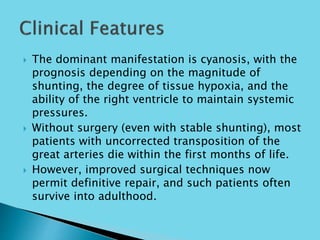 The dominant manifestation is cyanosis, with the
prognosis depending on the magnitude of
shunting, the degree of tissue hypoxia, and the
ability of the right ventricle to maintain systemic
pressures.
 Without surgery (even with stable shunting), most
patients with uncorrected transposition of the
great arteries die within the first months of life.
 However, improved surgical techniques now
permit definitive repair, and such patients often
survive into adulthood.
 