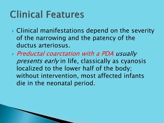  Clinical manifestations depend on the severity
of the narrowing and the patency of the
ductus arteriosus.
 Preductal coarctation with a PDA usually
presents early in life, classically as cyanosis
localized to the lower half of the body;
without intervention, most affected infants
die in the neonatal period.
 