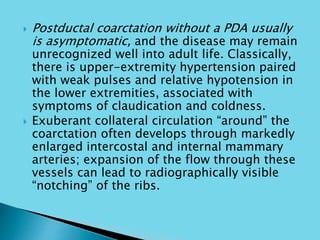  Postductal coarctation without a PDA usually
is asymptomatic, and the disease may remain
unrecognized well into adult life. Classically,
there is upper-extremity hypertension paired
with weak pulses and relative hypotension in
the lower extremities, associated with
symptoms of claudication and coldness.
 Exuberant collateral circulation “around” the
coarctation often develops through markedly
enlarged intercostal and internal mammary
arteries; expansion of the flow through these
vessels can lead to radiographically visible
“notching” of the ribs.
 
