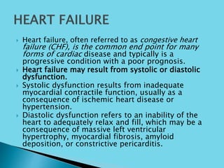  Heart failure, often referred to as congestive heart
failure (CHF), is the common end point for many
forms of cardiac disease and typically is a
progressive condition with a poor prognosis.
 Heart failure may result from systolic or diastolic
dysfunction.
 Systolic dysfunction results from inadequate
myocardial contractile function, usually as a
consequence of ischemic heart disease or
hypertension.
 Diastolic dysfunction refers to an inability of the
heart to adequately relax and fill, which may be a
consequence of massive left ventricular
hypertrophy, myocardial fibrosis, amyloid
deposition, or constrictive pericarditis.
 