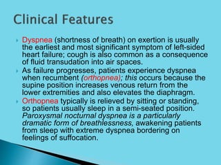  Dyspnea (shortness of breath) on exertion is usually
the earliest and most significant symptom of left-sided
heart failure; cough is also common as a consequence
of fluid transudation into air spaces.
 As failure progresses, patients experience dyspnea
when recumbent (orthopnea); this occurs because the
supine position increases venous return from the
lower extremities and also elevates the diaphragm.
 Orthopnea typically is relieved by sitting or standing,
so patients usually sleep in a semi-seated position.
Paroxysmal nocturnal dyspnea is a particularly
dramatic form of breathlessness, awakening patients
from sleep with extreme dyspnea bordering on
feelings of suffocation.
 
